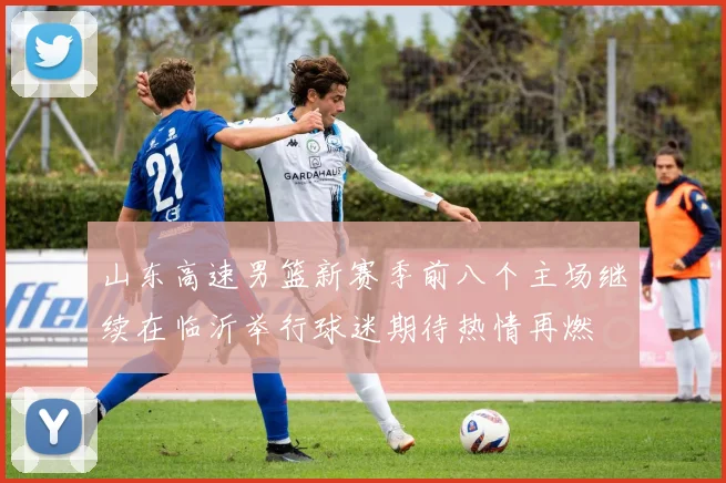 山东高速男篮新赛季前八个主场继续在临沂举行球迷期待热情再燃