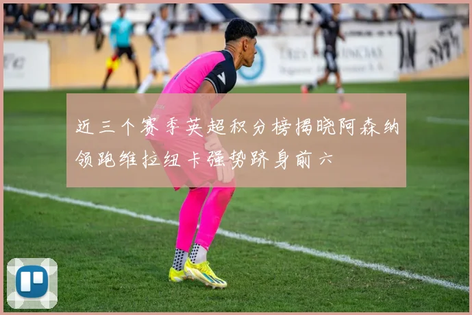近三个赛季英超积分榜揭晓阿森纳领跑维拉纽卡强势跻身前六