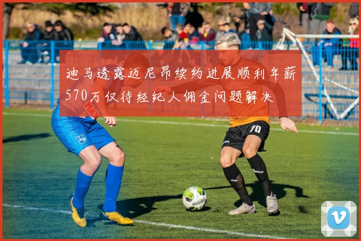 迪马透露迈尼昂续约进展顺利年薪570万仅待经纪人佣金问题解决