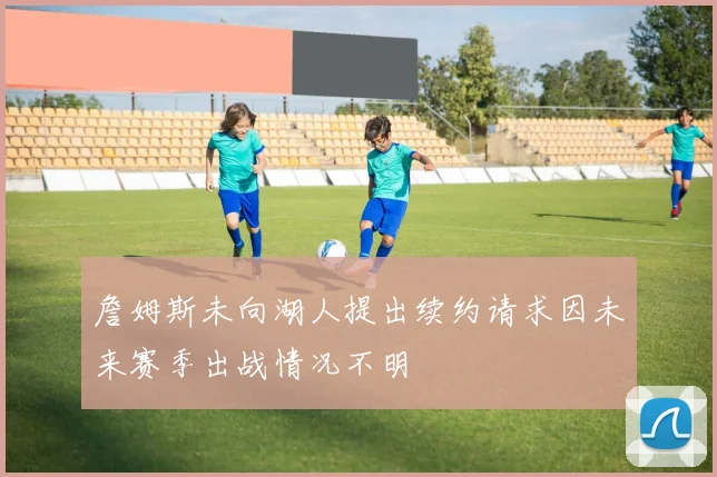 詹姆斯未向湖人提出续约请求因未来赛季出战情况不明