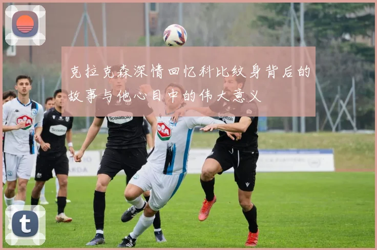 克拉克森深情回忆科比纹身背后的故事与他心目中的伟大意义