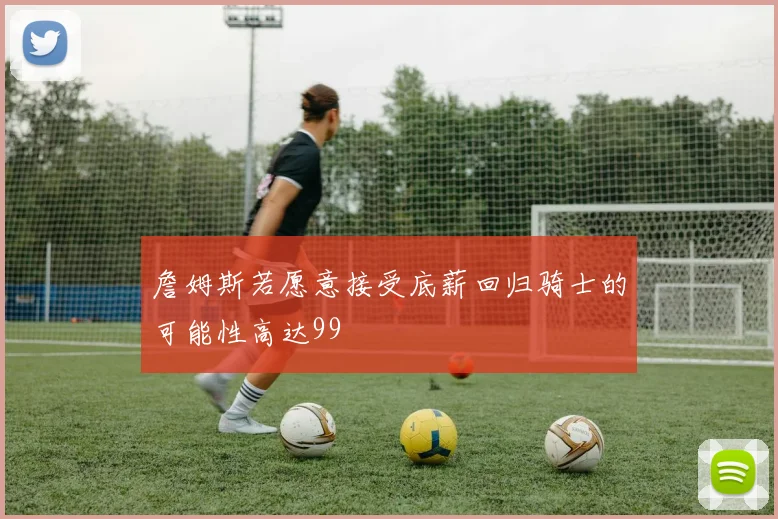 詹姆斯若愿意接受底薪回归骑士的可能性高达99