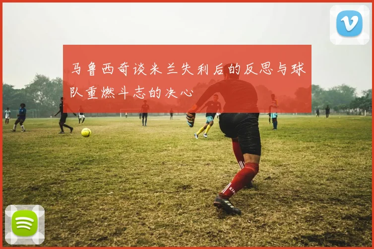 马鲁西奇谈米兰失利后的反思与球队重燃斗志的决心