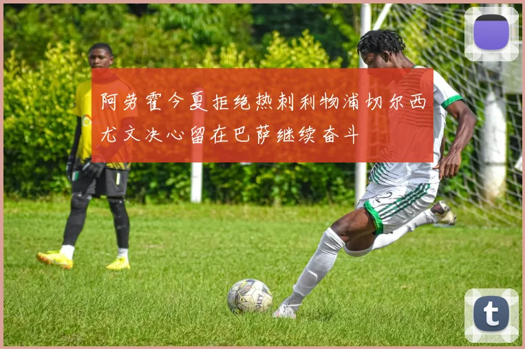 阿劳霍今夏拒绝热刺利物浦切尔西尤文决心留在巴萨继续奋斗
