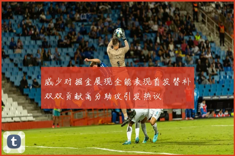 威少对掘金展现全能表现首发替补双双贡献高分助攻引发热议