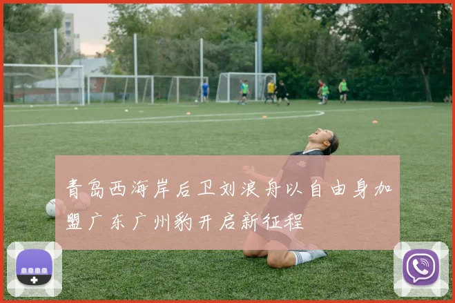 青岛西海岸后卫刘浪舟以自由身加盟广东广州豹开启新征程