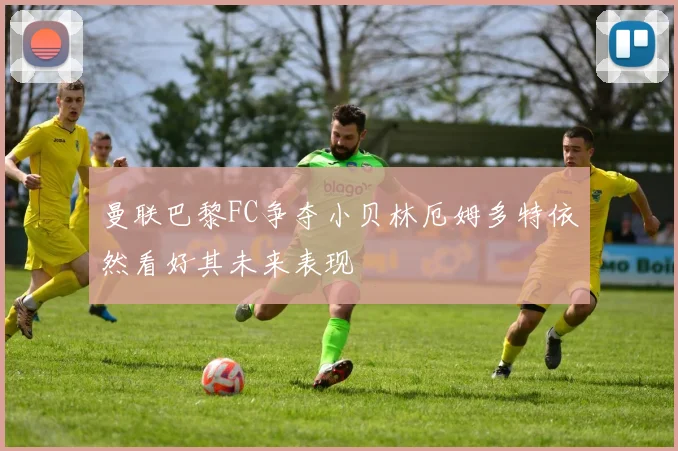 曼联巴黎FC争夺小贝林厄姆多特依然看好其未来表现