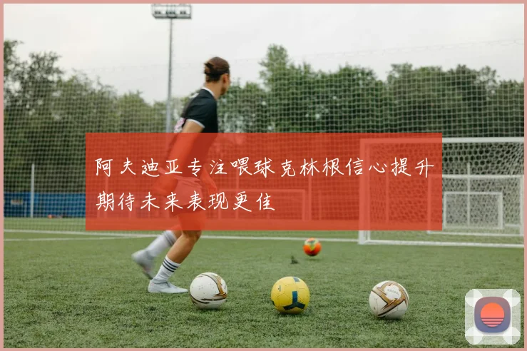 阿夫迪亚专注喂球克林根信心提升期待未来表现更佳