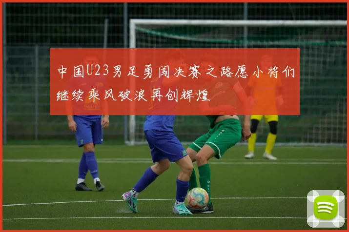 中国U23男足勇闯决赛之路愿小将们继续乘风破浪再创辉煌