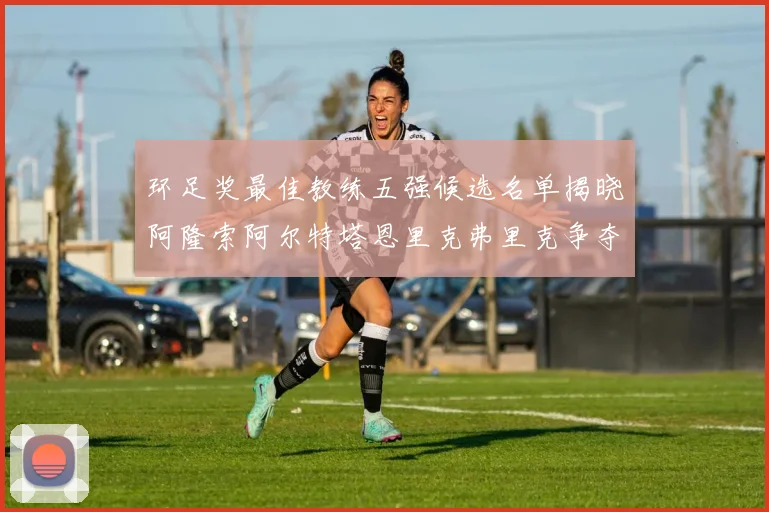 环足奖最佳教练五强候选名单揭晓阿隆索阿尔特塔恩里克弗里克争夺荣耀