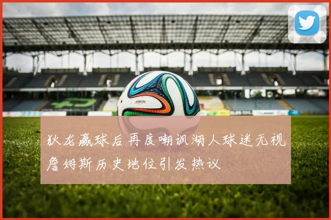 狄龙赢球后再度嘲讽湖人球迷无视詹姆斯历史地位引发热议