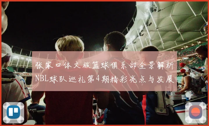 张家口体文旅篮球俱乐部全景解析NBL球队巡礼第4期精彩亮点与发展前景