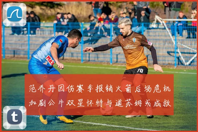 范乔丹因伤赛季报销火箭后场危机加剧公牛双星怀特与道苏姆或成救援希望