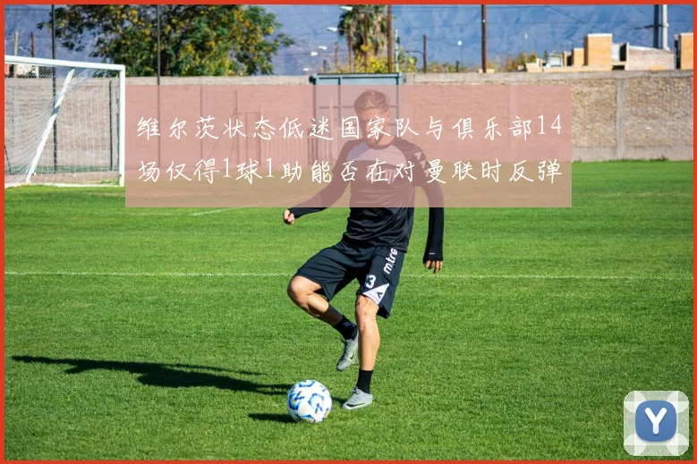 维尔茨状态低迷国家队与俱乐部14场仅得1球1助能否在对曼联时反弹