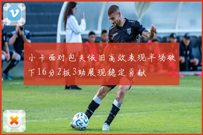 小卡面对包夹依旧高效表现半场砍下16分2板3助展现稳定贡献