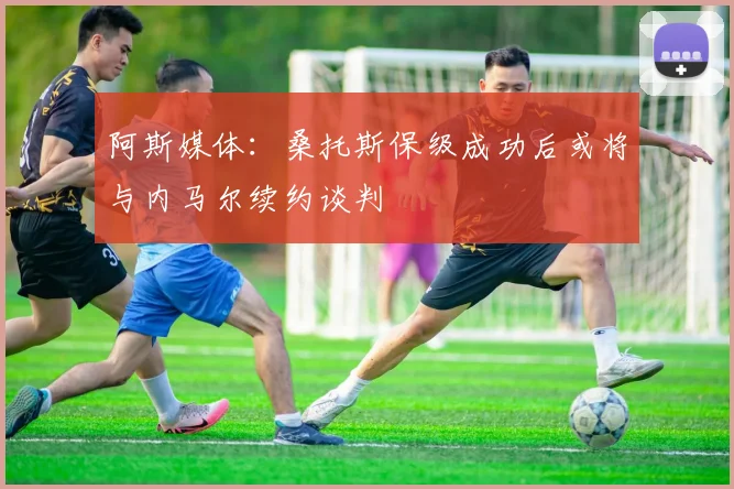 阿斯媒体：桑托斯保级成功后或将与内马尔续约谈判