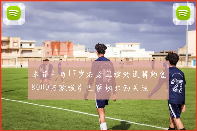 本菲卡与17岁右后卫续约设解约金8000万欧吸引巴萨切尔西关注