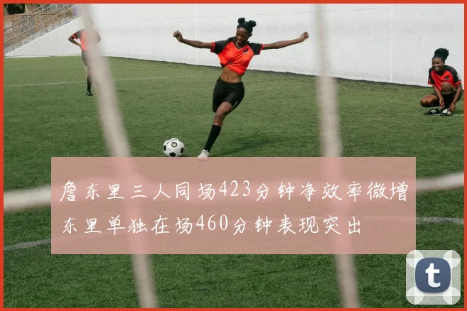 詹东里三人同场423分钟净效率微增东里单独在场460分钟表现突出