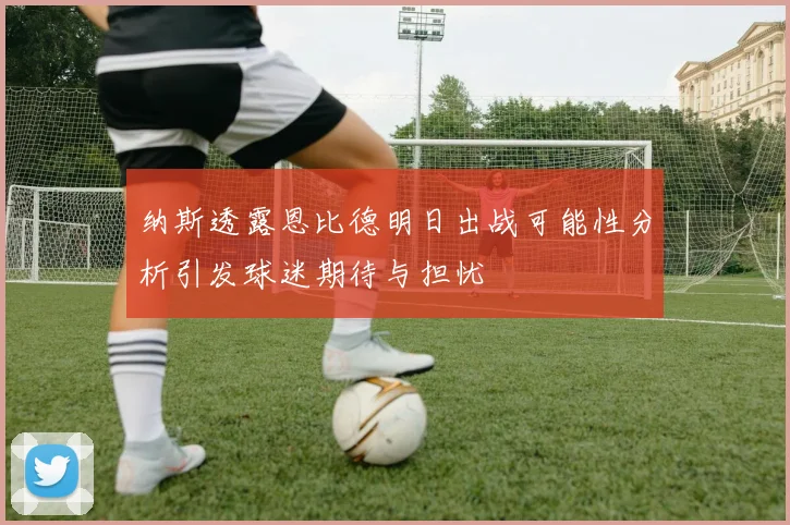 纳斯透露恩比德明日出战可能性分析引发球迷期待与担忧