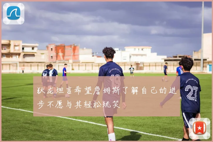 狄龙坦言希望詹姆斯了解自己的进步不愿与其轻松玩笑