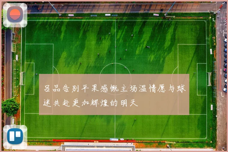 吕品告别平果感慨主场温情愿与球迷共赴更加辉煌的明天